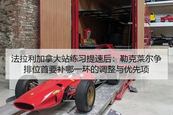法拉利加拿大站练习提速后：勒克莱尔争排位首要补哪一环的调整与优先项
